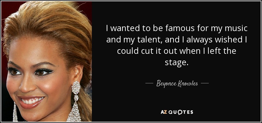 I wanted to be famous for my music and my talent, and I always wished I could cut it out when I left the stage. - Beyonce Knowles