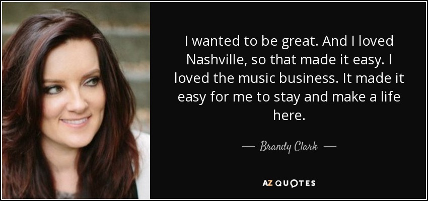 I wanted to be great. And I loved Nashville, so that made it easy. I loved the music business. It made it easy for me to stay and make a life here. - Brandy Clark