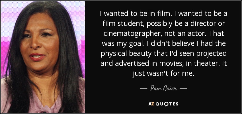 I wanted to be in film. I wanted to be a film student, possibly be a director or cinematographer, not an actor. That was my goal. I didn't believe I had the physical beauty that I'd seen projected and advertised in movies, in theater. It just wasn't for me. - Pam Grier