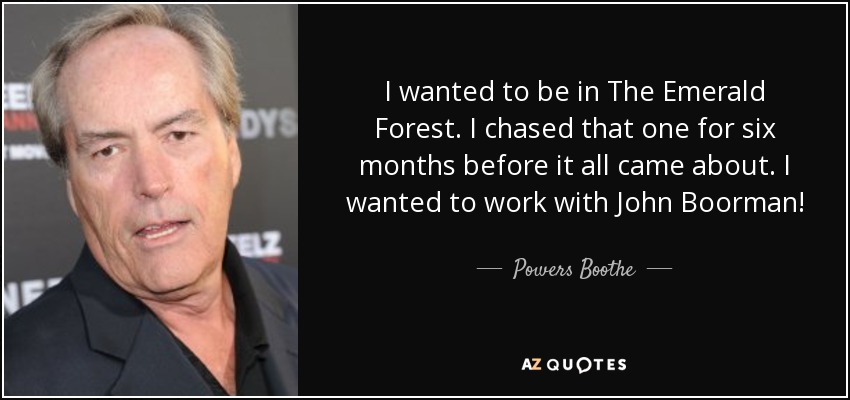 I wanted to be in The Emerald Forest. I chased that one for six months before it all came about. I wanted to work with John Boorman! - Powers Boothe