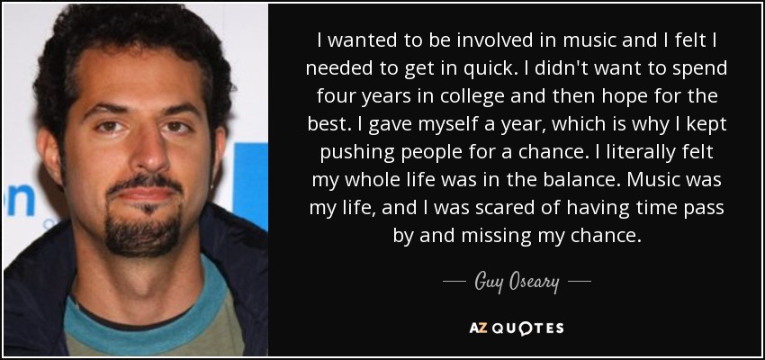 I wanted to be involved in music and I felt I needed to get in quick. I didn't want to spend four years in college and then hope for the best. I gave myself a year, which is why I kept pushing people for a chance. I literally felt my whole life was in the balance. Music was my life, and I was scared of having time pass by and missing my chance. - Guy Oseary