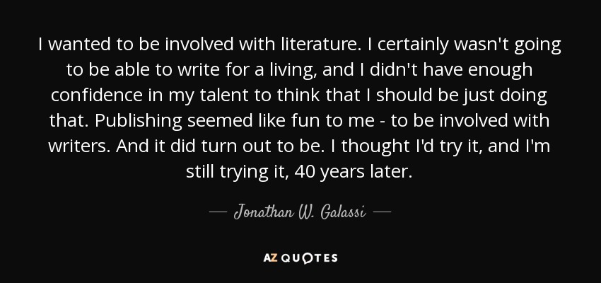 I wanted to be involved with literature. I certainly wasn't going to be able to write for a living, and I didn't have enough confidence in my talent to think that I should be just doing that. Publishing seemed like fun to me - to be involved with writers. And it did turn out to be. I thought I'd try it, and I'm still trying it, 40 years later. - Jonathan W. Galassi