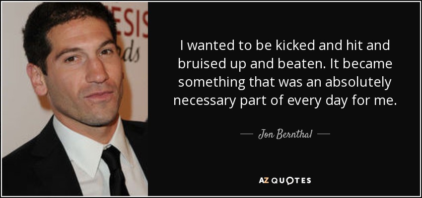 I wanted to be kicked and hit and bruised up and beaten. It became something that was an absolutely necessary part of every day for me. - Jon Bernthal