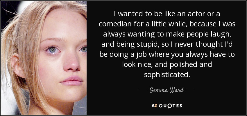 I wanted to be like an actor or a comedian for a little while, because I was always wanting to make people laugh, and being stupid, so I never thought I'd be doing a job where you always have to look nice, and polished and sophisticated. - Gemma Ward
