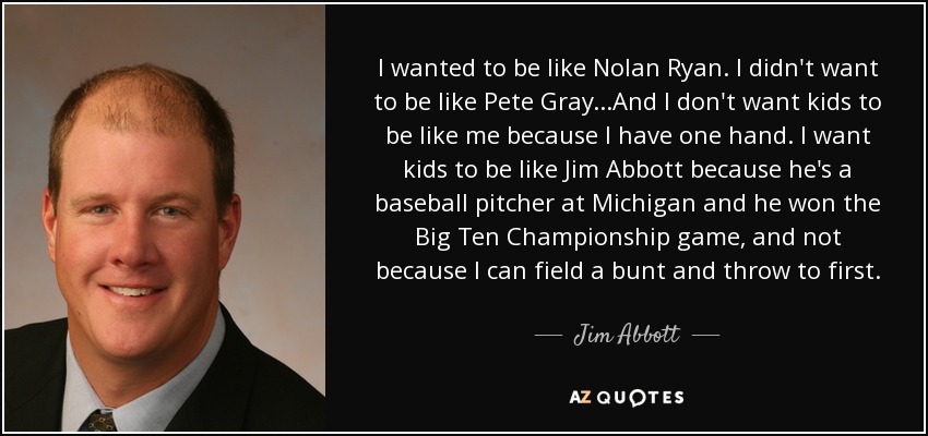 I wanted to be like Nolan Ryan. I didn't want to be like Pete Gray...And I don't want kids to be like me because I have one hand. I want kids to be like Jim Abbott because he's a baseball pitcher at Michigan and he won the Big Ten Championship game, and not because I can field a bunt and throw to first. - Jim Abbott