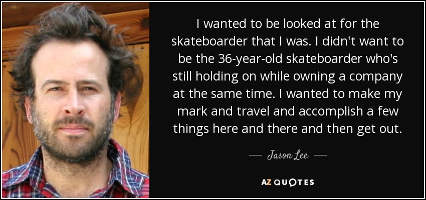 I wanted to be looked at for the skateboarder that I was. I didn't want to be the 36-year-old skateboarder who's still holding on while owning a company at the same time. I wanted to make my mark and travel and accomplish a few things here and there and then get out. - Jason Lee