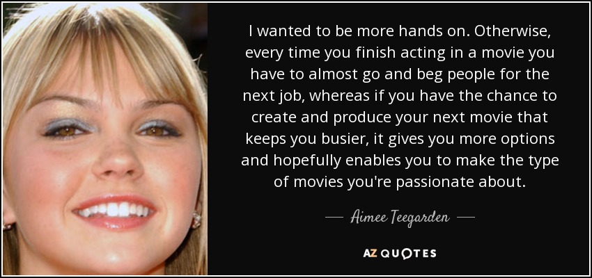 I wanted to be more hands on. Otherwise, every time you finish acting in a movie you have to almost go and beg people for the next job, whereas if you have the chance to create and produce your next movie that keeps you busier, it gives you more options and hopefully enables you to make the type of movies you're passionate about. - Aimee Teegarden