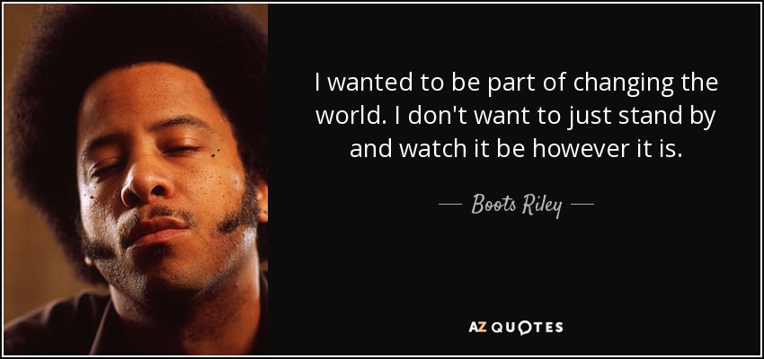 I wanted to be part of changing the world. I don't want to just stand by and watch it be however it is. - Boots Riley