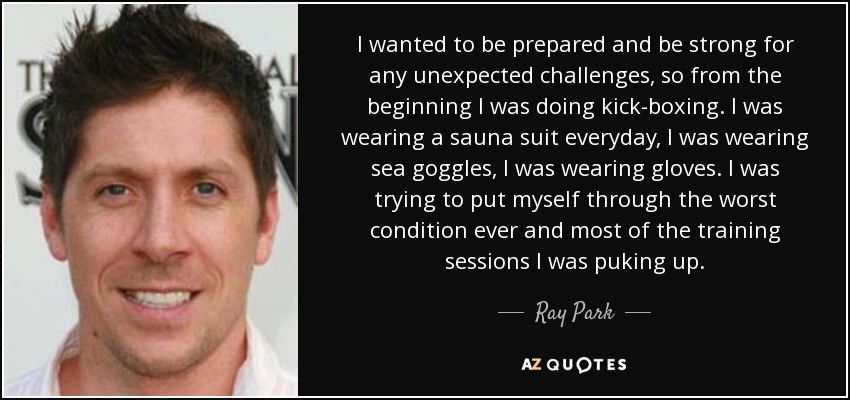 I wanted to be prepared and be strong for any unexpected challenges, so from the beginning I was doing kick-boxing. I was wearing a sauna suit everyday, I was wearing sea goggles, I was wearing gloves. I was trying to put myself through the worst condition ever and most of the training sessions I was puking up. - Ray Park