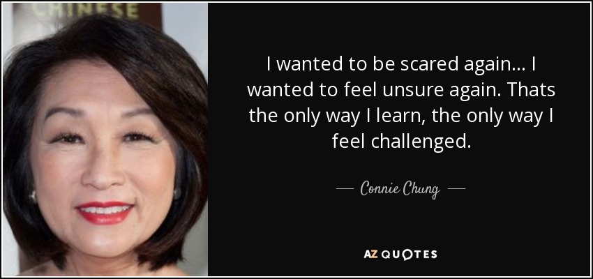 I wanted to be scared again... I wanted to feel unsure again. Thats the only way I learn, the only way I feel challenged. - Connie Chung