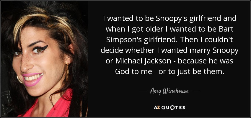 I wanted to be Snoopy's girlfriend and when I got older I wanted to be Bart Simpson's girlfriend. Then I couldn't decide whether I wanted marry Snoopy or Michael Jackson - because he was God to me - or to just be them. - Amy Winehouse