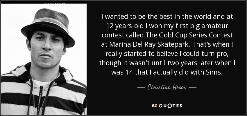 I wanted to be the best in the world and at 12 years-old I won my first big amateur contest called The Gold Cup Series Contest at Marina Del Ray Skatepark. That's when I really started to believe I could turn pro, though it wasn't until two years later when I was 14 that I actually did with Sims. - Christian Hosoi