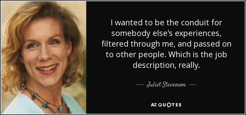 I wanted to be the conduit for somebody else's experiences, filtered through me, and passed on to other people. Which is the job description, really. - Juliet Stevenson