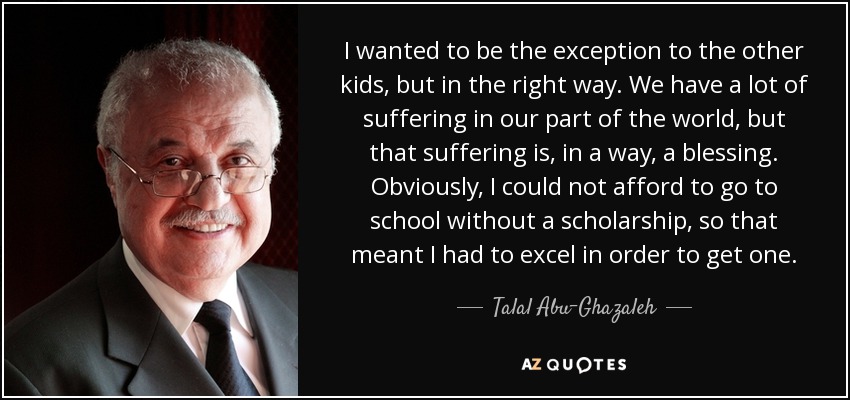 I wanted to be the exception to the other kids, but in the right way. We have a lot of suffering in our part of the world, but that suffering is, in a way, a blessing. Obviously, I could not afford to go to school without a scholarship, so that meant I had to excel in order to get one. - Talal Abu-Ghazaleh