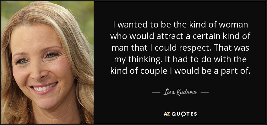 I wanted to be the kind of woman who would attract a certain kind of man that I could respect. That was my thinking. It had to do with the kind of couple I would be a part of. - Lisa Kudrow