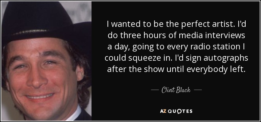 I wanted to be the perfect artist. I'd do three hours of media interviews a day, going to every radio station I could squeeze in. I'd sign autographs after the show until everybody left. - Clint Black