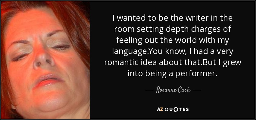 I wanted to be the writer in the room setting depth charges of feeling out the world with my language.You know, I had a very romantic idea about that.But I grew into being a performer. - Rosanne Cash