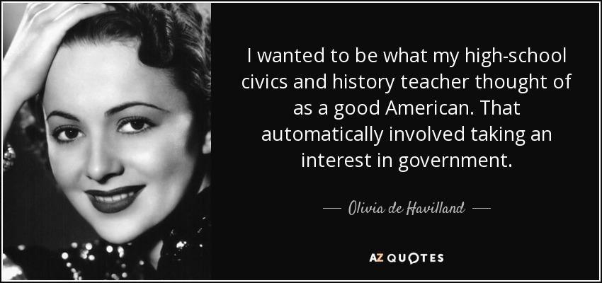 I wanted to be what my high-school civics and history teacher thought of as a good American. That automatically involved taking an interest in government. - Olivia de Havilland
