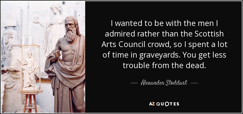 I wanted to be with the men I admired rather than the Scottish Arts Council crowd, so I spent a lot of time in graveyards. You get less trouble from the dead. - Alexander Stoddart