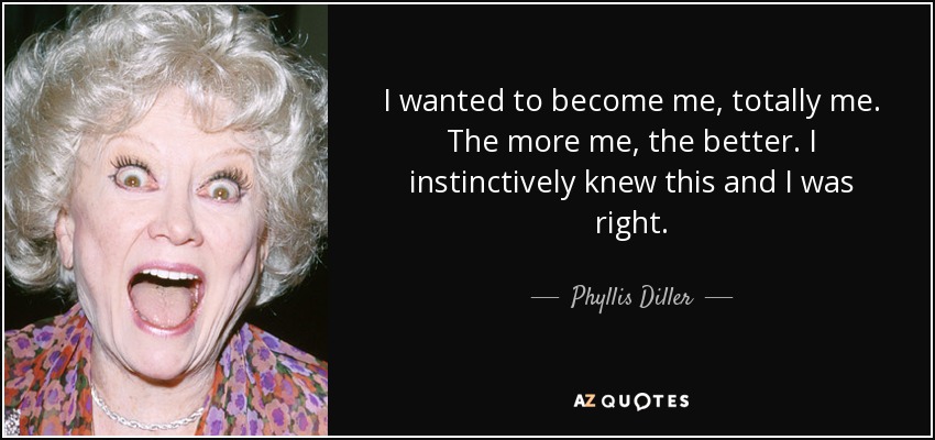 I wanted to become me, totally me. The more me, the better. I instinctively knew this and I was right. - Phyllis Diller