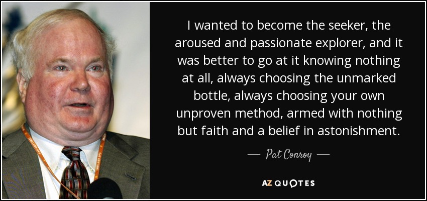 I wanted to become the seeker, the aroused and passionate explorer, and it was better to go at it knowing nothing at all, always choosing the unmarked bottle, always choosing your own unproven method, armed with nothing but faith and a belief in astonishment. - Pat Conroy