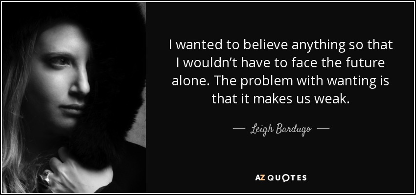 I wanted to believe anything so that I wouldn’t have to face the future alone. The problem with wanting is that it makes us weak. - Leigh Bardugo