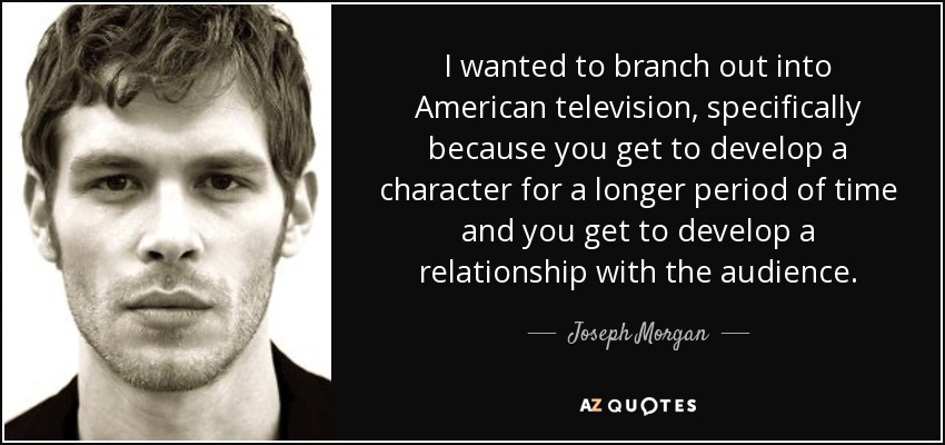 I wanted to branch out into American television, specifically because you get to develop a character for a longer period of time and you get to develop a relationship with the audience. - Joseph Morgan