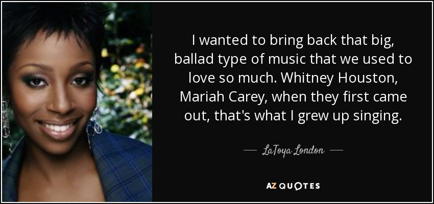 I wanted to bring back that big, ballad type of music that we used to love so much. Whitney Houston, Mariah Carey, when they first came out, that's what I grew up singing. - LaToya London
