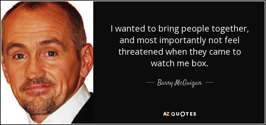 I wanted to bring people together, and most importantly not feel threatened when they came to watch me box. - Barry McGuigan