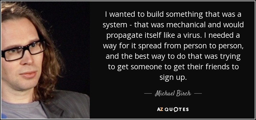 I wanted to build something that was a system - that was mechanical and would propagate itself like a virus. I needed a way for it spread from person to person, and the best way to do that was trying to get someone to get their friends to sign up. - Michael Birch