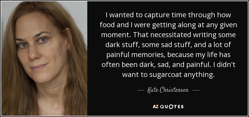 I wanted to capture time through how food and I were getting along at any given moment. That necessitated writing some dark stuff, some sad stuff, and a lot of painful memories, because my life has often been dark, sad, and painful. I didn't want to sugarcoat anything. - Kate Christensen