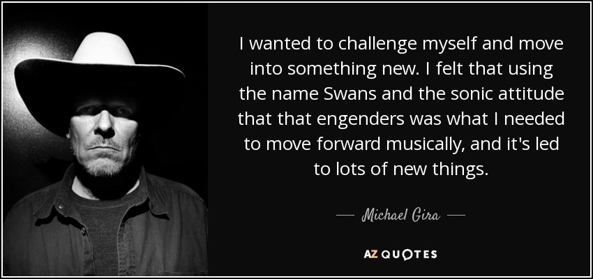 I wanted to challenge myself and move into something new. I felt that using the name Swans and the sonic attitude that that engenders was what I needed to move forward musically, and it's led to lots of new things. - Michael Gira