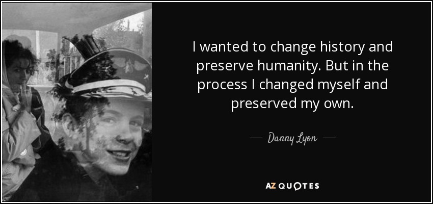 I wanted to change history and preserve humanity. But in the process I changed myself and preserved my own. - Danny Lyon
