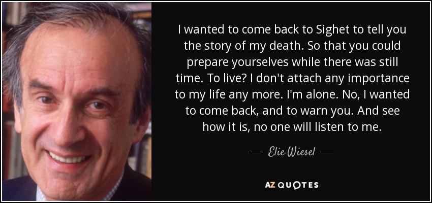 I wanted to come back to Sighet to tell you the story of my death. So that you could prepare yourselves while there was still time. To live? I don't attach any importance to my life any more. I'm alone. No, I wanted to come back, and to warn you. And see how it is, no one will listen to me. - Elie Wiesel