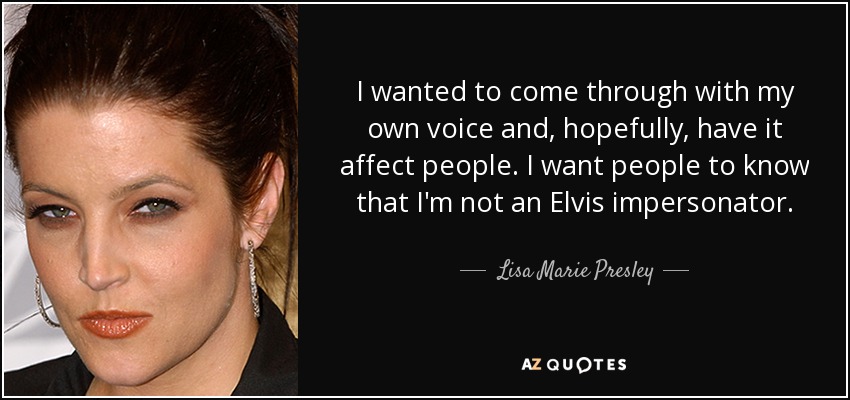 I wanted to come through with my own voice and, hopefully, have it affect people. I want people to know that I'm not an Elvis impersonator. - Lisa Marie Presley