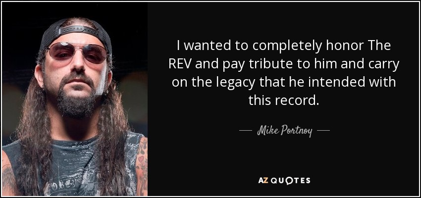 I wanted to completely honor The REV and pay tribute to him and carry on the legacy that he intended with this record. - Mike Portnoy