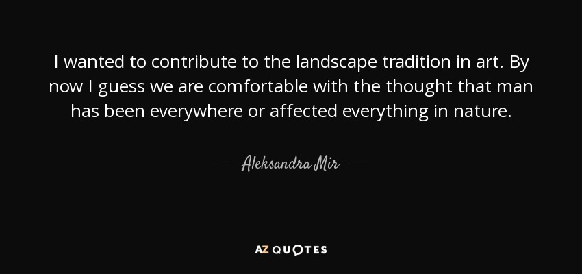 I wanted to contribute to the landscape tradition in art. By now I guess we are comfortable with the thought that man has been everywhere or affected everything in nature. - Aleksandra Mir