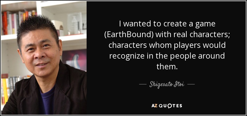 I wanted to create a game (EarthBound) with real characters; characters whom players would recognize in the people around them. - Shigesato Itoi