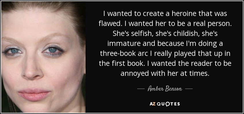 I wanted to create a heroine that was flawed. I wanted her to be a real person. She's selfish, she's childish, she's immature and because I'm doing a three-book arc I really played that up in the first book. I wanted the reader to be annoyed with her at times. - Amber Benson