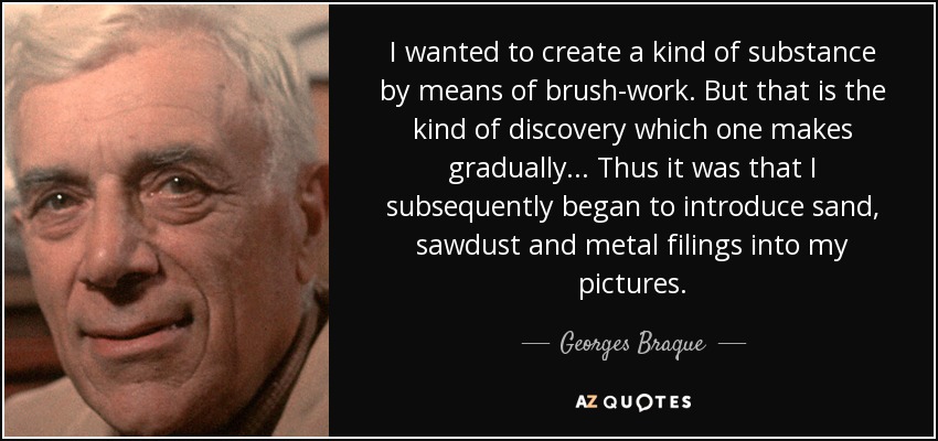 I wanted to create a kind of substance by means of brush-work. But that is the kind of discovery which one makes gradually... Thus it was that I subsequently began to introduce sand, sawdust and metal filings into my pictures. - Georges Braque