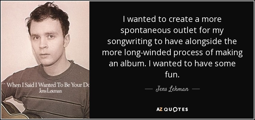 I wanted to create a more spontaneous outlet for my songwriting to have alongside the more long-winded process of making an album. I wanted to have some fun. - Jens Lekman