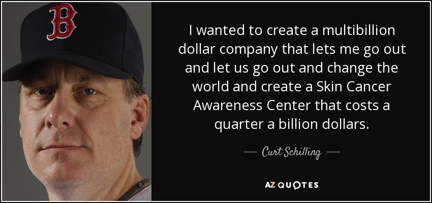 I wanted to create a multibillion dollar company that lets me go out and let us go out and change the world and create a Skin Cancer Awareness Center that costs a quarter a billion dollars. - Curt Schilling