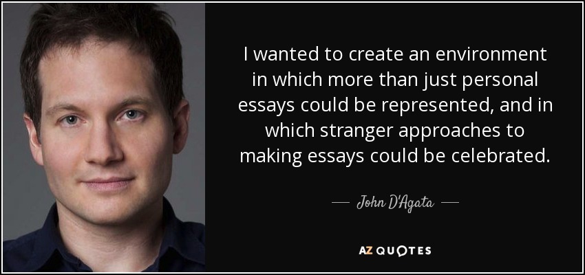 I wanted to create an environment in which more than just personal essays could be represented, and in which stranger approaches to making essays could be celebrated. - John D'Agata
