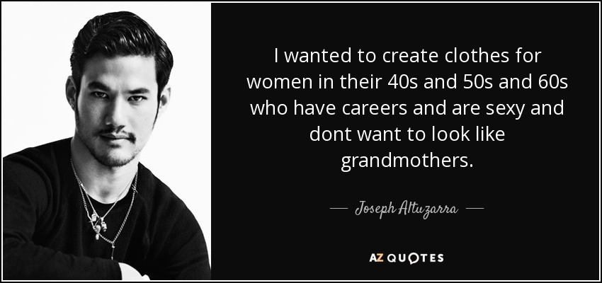 I wanted to create clothes for women in their 40s and 50s and 60s who have careers and are sexy and dont want to look like grandmothers. - Joseph Altuzarra