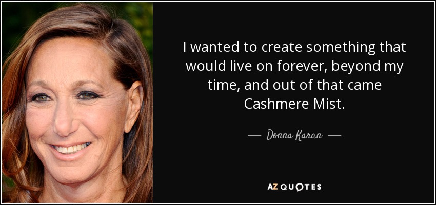 I wanted to create something that would live on forever, beyond my time, and out of that came Cashmere Mist. - Donna Karan