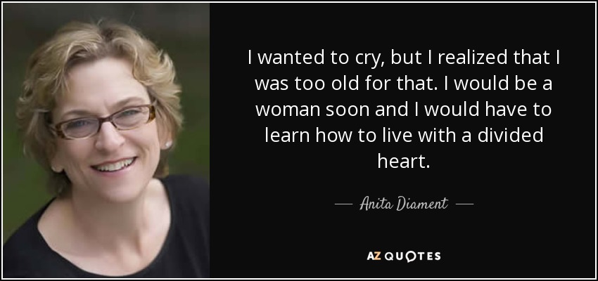 I wanted to cry, but I realized that I was too old for that. I would be a woman soon and I would have to learn how to live with a divided heart. - Anita Diament