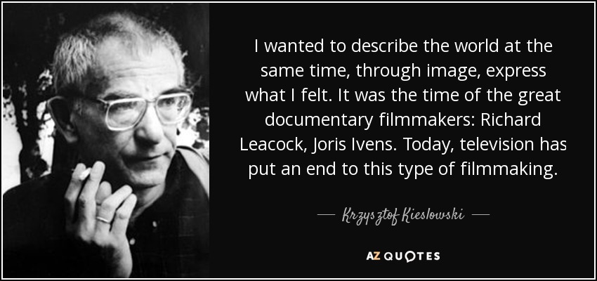 I wanted to describe the world at the same time, through image, express what I felt. It was the time of the great documentary filmmakers: Richard Leacock, Joris Ivens. Today, television has put an end to this type of filmmaking. - Krzysztof Kieslowski