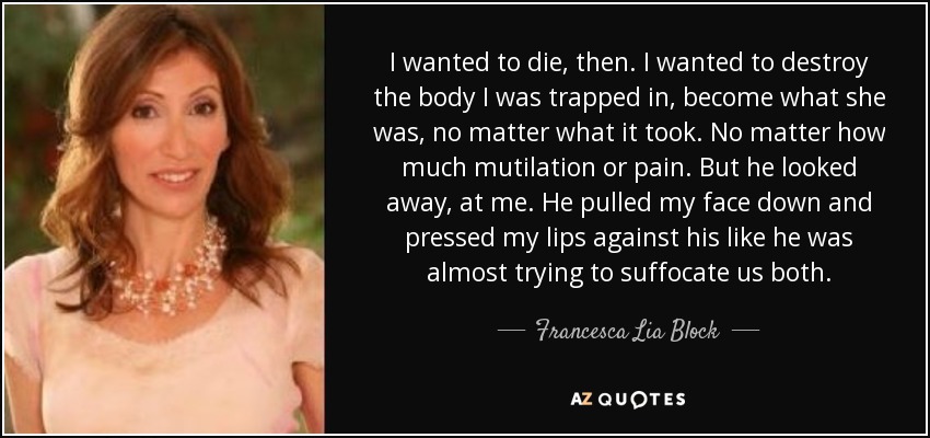 I wanted to die, then. I wanted to destroy the body I was trapped in, become what she was, no matter what it took. No matter how much mutilation or pain. But he looked away, at me. He pulled my face down and pressed my lips against his like he was almost trying to suffocate us both. - Francesca Lia Block