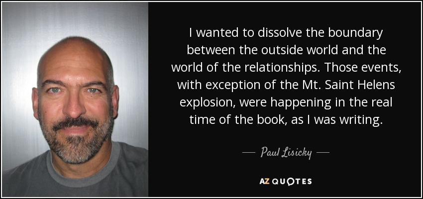 I wanted to dissolve the boundary between the outside world and the world of the relationships. Those events, with exception of the Mt. Saint Helens explosion, were happening in the real time of the book, as I was writing. - Paul Lisicky