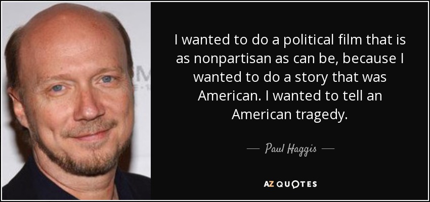I wanted to do a political film that is as nonpartisan as can be, because I wanted to do a story that was American. I wanted to tell an American tragedy. - Paul Haggis